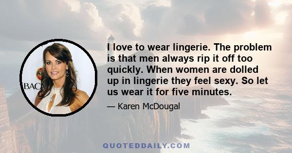 I love to wear lingerie. The problem is that men always rip it off too quickly. When women are dolled up in lingerie they feel sexy. So let us wear it for five minutes.