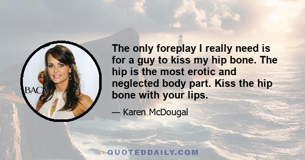 The only foreplay I really need is for a guy to kiss my hip bone. The hip is the most erotic and neglected body part. Kiss the hip bone with your lips.