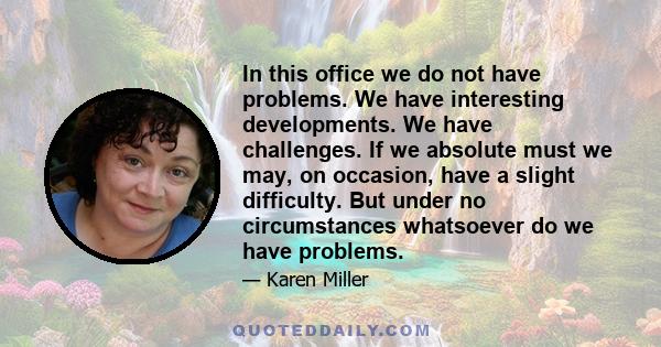 In this office we do not have problems. We have interesting developments. We have challenges. If we absolute must we may, on occasion, have a slight difficulty. But under no circumstances whatsoever do we have problems.