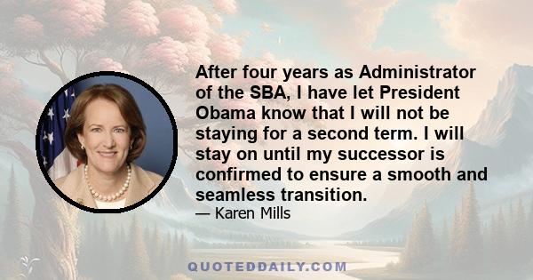 After four years as Administrator of the SBA, I have let President Obama know that I will not be staying for a second term. I will stay on until my successor is confirmed to ensure a smooth and seamless transition.