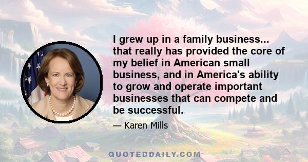 I grew up in a family business... that really has provided the core of my belief in American small business, and in America's ability to grow and operate important businesses that can compete and be successful.