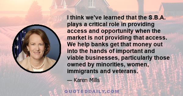 I think we've learned that the S.B.A. plays a critical role in providing access and opportunity when the market is not providing that access. We help banks get that money out into the hands of important and viable