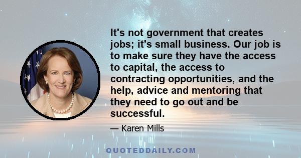 It's not government that creates jobs; it's small business. Our job is to make sure they have the access to capital, the access to contracting opportunities, and the help, advice and mentoring that they need to go out