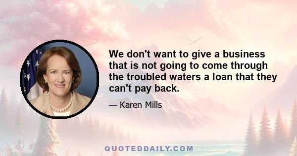 We don't want to give a business that is not going to come through the troubled waters a loan that they can't pay back.