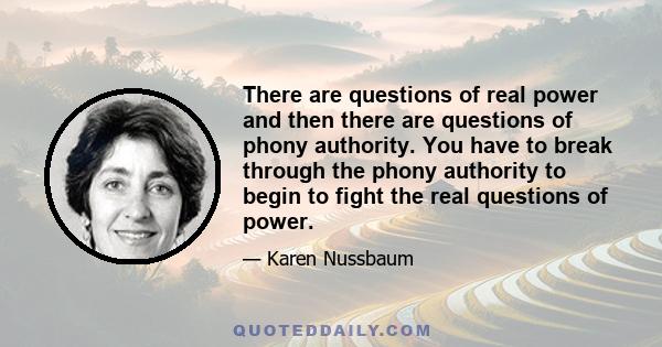 There are questions of real power and then there are questions of phony authority. You have to break through the phony authority to begin to fight the real questions of power.