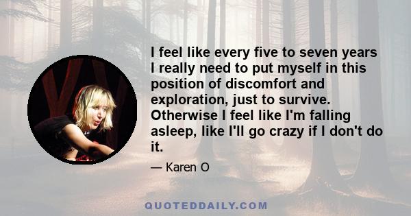 I feel like every five to seven years I really need to put myself in this position of discomfort and exploration, just to survive. Otherwise I feel like I'm falling asleep, like I'll go crazy if I don't do it.