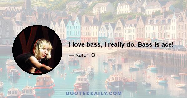 I love bass, I really do. Bass is ace!