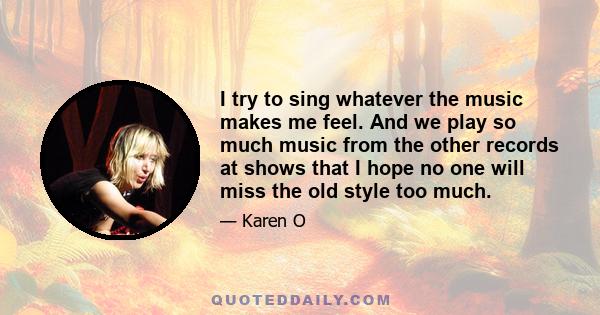 I try to sing whatever the music makes me feel. And we play so much music from the other records at shows that I hope no one will miss the old style too much.