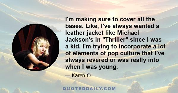 I'm making sure to cover all the bases. Like, I've always wanted a leather jacket like Michael Jackson's in Thriller since I was a kid. I'm trying to incorporate a lot of elements of pop culture that I've always revered 