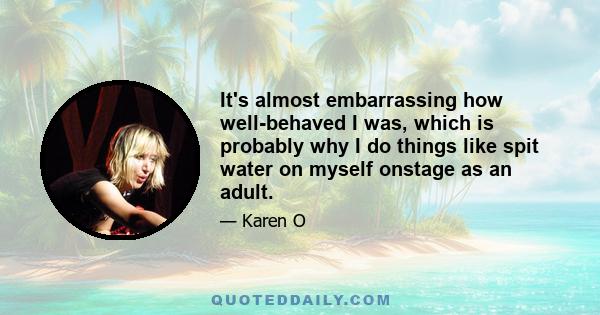 It's almost embarrassing how well-behaved I was, which is probably why I do things like spit water on myself onstage as an adult.