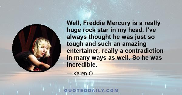 Well, Freddie Mercury is a really huge rock star in my head. I've always thought he was just so tough and such an amazing entertainer, really a contradiction in many ways as well. So he was incredible.