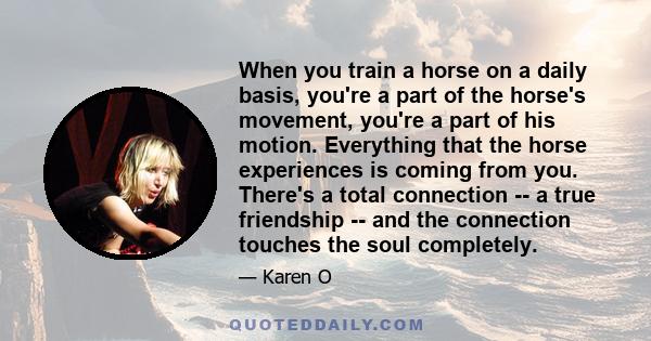 When you train a horse on a daily basis, you're a part of the horse's movement, you're a part of his motion. Everything that the horse experiences is coming from you. There's a total connection -- a true friendship --