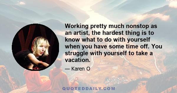 Working pretty much nonstop as an artist, the hardest thing is to know what to do with yourself when you have some time off. You struggle with yourself to take a vacation.