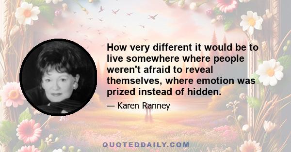 How very different it would be to live somewhere where people weren't afraid to reveal themselves, where emotion was prized instead of hidden.