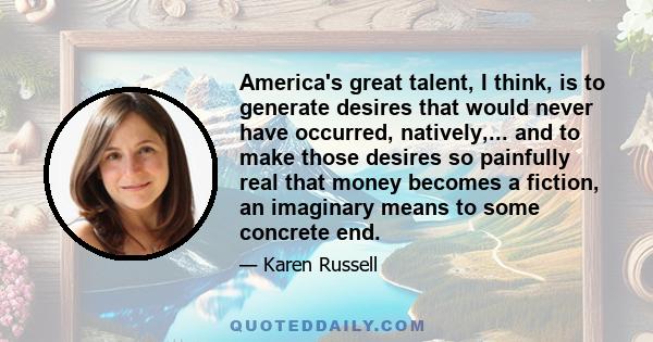 America's great talent, I think, is to generate desires that would never have occurred, natively,... and to make those desires so painfully real that money becomes a fiction, an imaginary means to some concrete end.