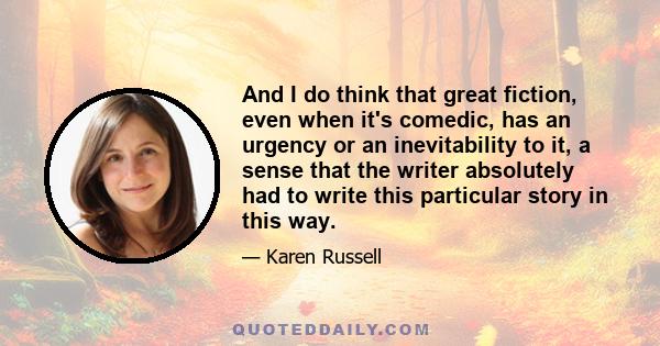 And I do think that great fiction, even when it's comedic, has an urgency or an inevitability to it, a sense that the writer absolutely had to write this particular story in this way.