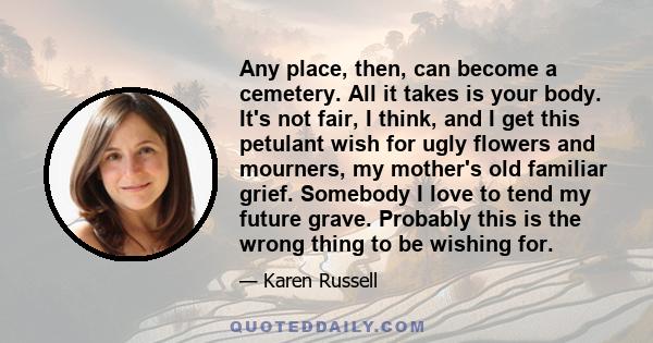 Any place, then, can become a cemetery. All it takes is your body. It's not fair, I think, and I get this petulant wish for ugly flowers and mourners, my mother's old familiar grief. Somebody I love to tend my future