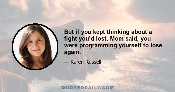 But if you kept thinking about a fight you’d lost, Mom said, you were programming yourself to lose again.