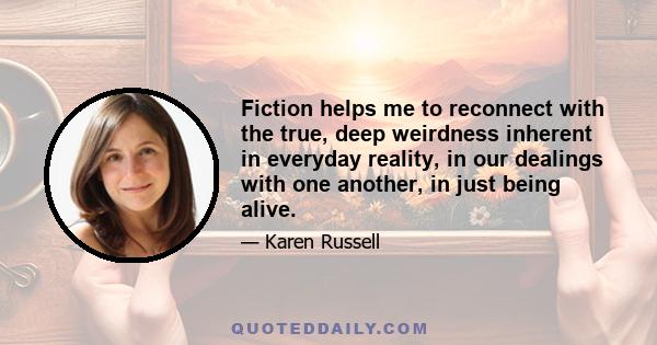 Fiction helps me to reconnect with the true, deep weirdness inherent in everyday reality, in our dealings with one another, in just being alive.