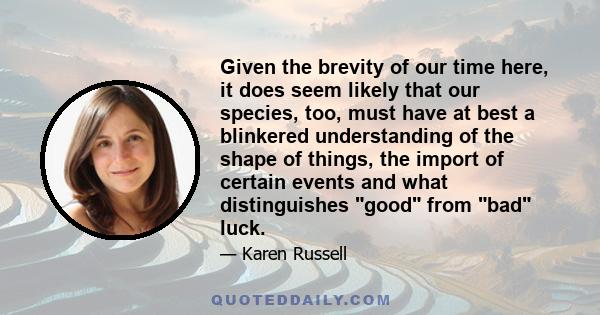 Given the brevity of our time here, it does seem likely that our species, too, must have at best a blinkered understanding of the shape of things, the import of certain events and what distinguishes good from bad luck.