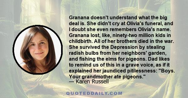 Granana doesn't understand what the big deal is. She didn't cry at Olivia's funeral, and I doubt she even remembers Olivia's name. Granana lost, like, ninety-two million kids in childbirth. All of her brothers died in