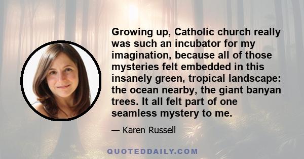 Growing up, Catholic church really was such an incubator for my imagination, because all of those mysteries felt embedded in this insanely green, tropical landscape: the ocean nearby, the giant banyan trees. It all felt 