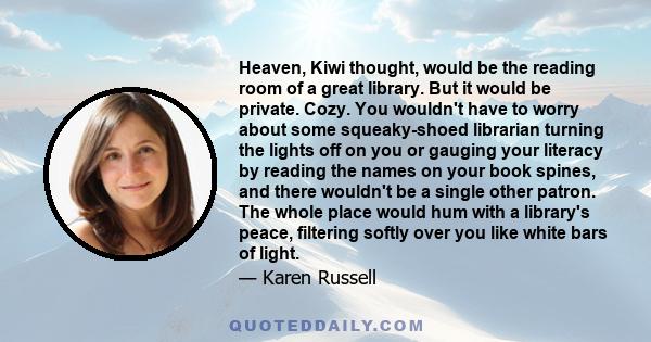 Heaven, Kiwi thought, would be the reading room of a great library. But it would be private. Cozy. You wouldn't have to worry about some squeaky-shoed librarian turning the lights off on you or gauging your literacy by