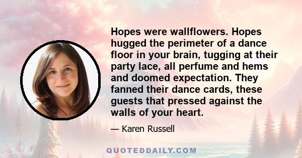 Hopes were wallflowers. Hopes hugged the perimeter of a dance floor in your brain, tugging at their party lace, all perfume and hems and doomed expectation. They fanned their dance cards, these guests that pressed