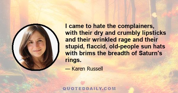 I came to hate the complainers, with their dry and crumbly lipsticks and their wrinkled rage and their stupid, flaccid, old-people sun hats with brims the breadth of Saturn's rings.