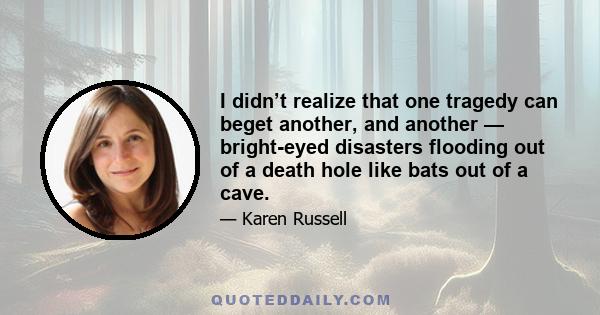 I didn’t realize that one tragedy can beget another, and another — bright-eyed disasters flooding out of a death hole like bats out of a cave.