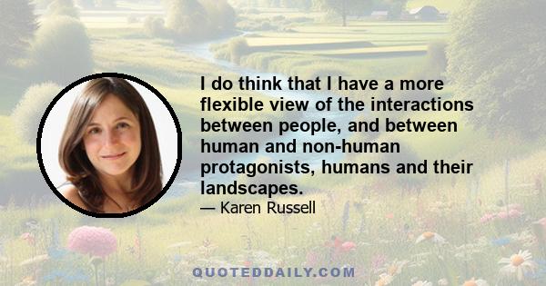 I do think that I have a more flexible view of the interactions between people, and between human and non-human protagonists, humans and their landscapes.