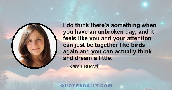 I do think there's something when you have an unbroken day, and it feels like you and your attention can just be together like birds again and you can actually think and dream a little.