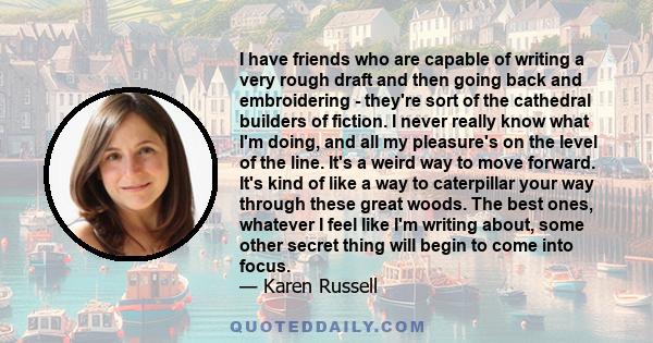 I have friends who are capable of writing a very rough draft and then going back and embroidering - they're sort of the cathedral builders of fiction. I never really know what I'm doing, and all my pleasure's on the