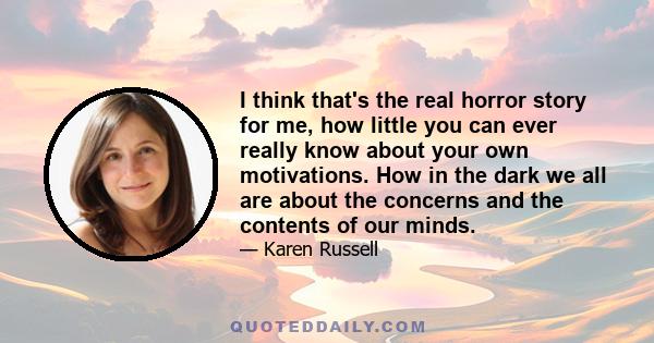 I think that's the real horror story for me, how little you can ever really know about your own motivations. How in the dark we all are about the concerns and the contents of our minds.