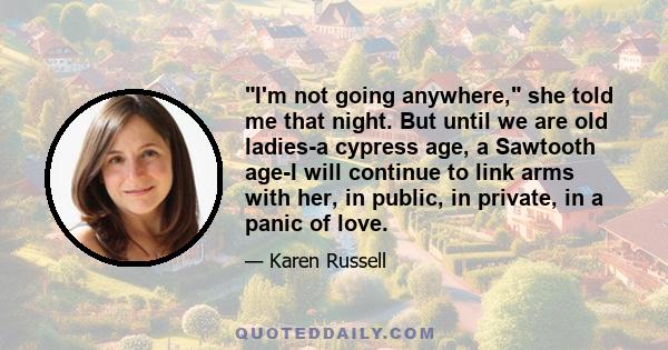 I'm not going anywhere, she told me that night. But until we are old ladies-a cypress age, a Sawtooth age-I will continue to link arms with her, in public, in private, in a panic of love.