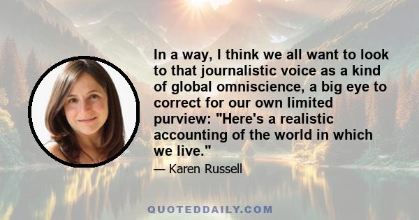 In a way, I think we all want to look to that journalistic voice as a kind of global omniscience, a big eye to correct for our own limited purview: Here's a realistic accounting of the world in which we live.