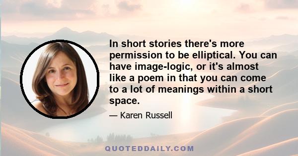 In short stories there's more permission to be elliptical. You can have image-logic, or it's almost like a poem in that you can come to a lot of meanings within a short space.