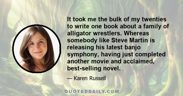 It took me the bulk of my twenties to write one book about a family of alligator wrestlers. Whereas somebody like Steve Martin is releasing his latest banjo symphony, having just completed another movie and acclaimed,