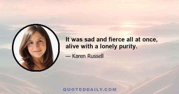 It was sad and fierce all at once, alive with a lonely purity.