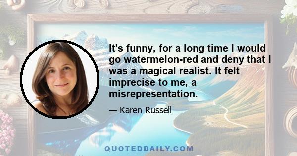 It's funny, for a long time I would go watermelon-red and deny that I was a magical realist. It felt imprecise to me, a misrepresentation.