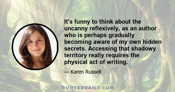 It's funny to think about the uncanny reflexively, as an author who is perhaps gradually becoming aware of my own hidden secrets. Accessing that shadowy territory really requires the physical act of writing.