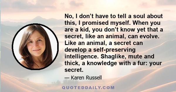 No, I don’t have to tell a soul about this, I promised myself. When you are a kid, you don’t know yet that a secret, like an animal, can evolve. Like an animal, a secret can develop a self-preserving intelligence.