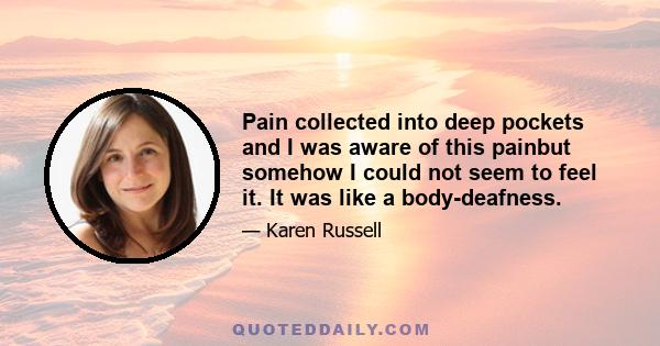 Pain collected into deep pockets and I was aware of this painbut somehow I could not seem to feel it. It was like a body-deafness.