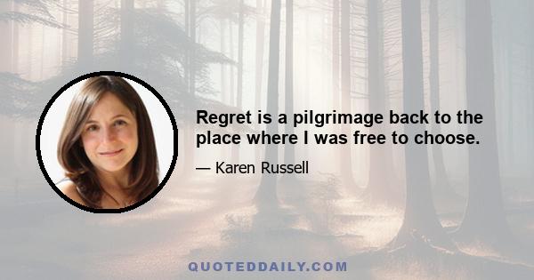 Regret is a pilgrimage back to the place where I was free to choose.