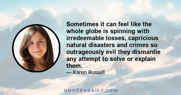 Sometimes it can feel like the whole globe is spinning with irredeemable losses, capricious natural disasters and crimes so outrageously evil they dismantle any attempt to solve or explain them.