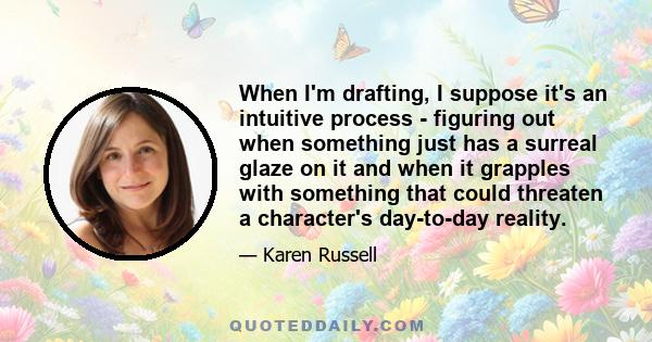 When I'm drafting, I suppose it's an intuitive process - figuring out when something just has a surreal glaze on it and when it grapples with something that could threaten a character's day-to-day reality.