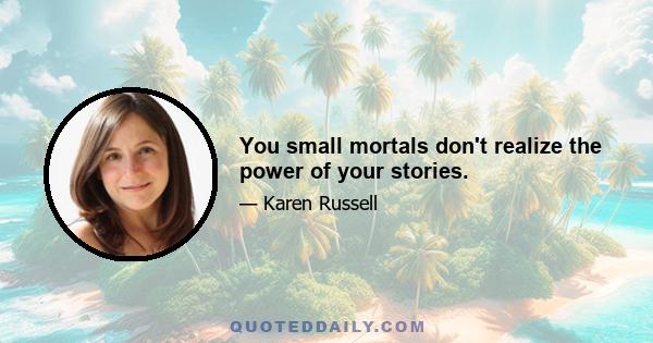 You small mortals don't realize the power of your stories.