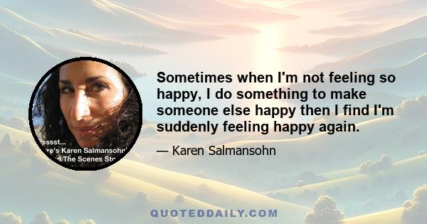 Sometimes when I'm not feeling so happy, I do something to make someone else happy then I find I'm suddenly feeling happy again.