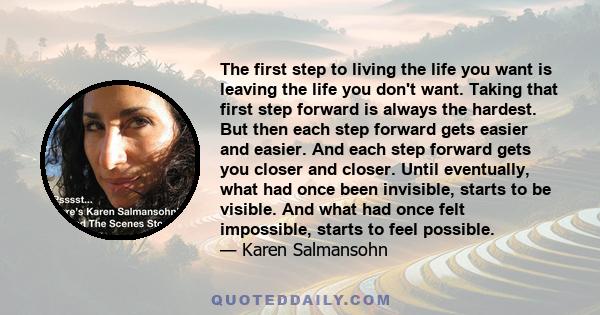 The first step to living the life you want is leaving the life you don't want. Taking that first step forward is always the hardest. But then each step forward gets easier and easier. And each step forward gets you