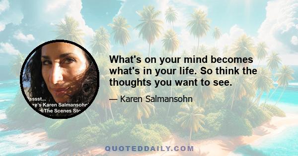 What's on your mind becomes what's in your life. So think the thoughts you want to see.